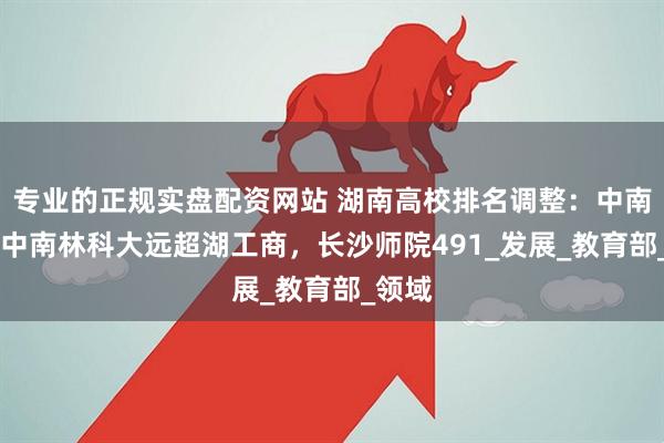 专业的正规实盘配资网站 湖南高校排名调整：中南25，中南林科大远超湖工商，长沙师院491_发展_教育部_领域