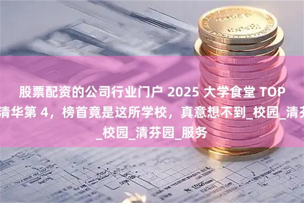股票配资的公司行业门户 2025 大学食堂 TOP5 曝光！清华第 4，榜首竟是这所学校，真意想不到_校园_清芬园_服务