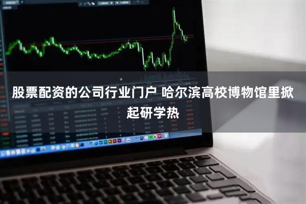股票配资的公司行业门户 哈尔滨高校博物馆里掀起研学热