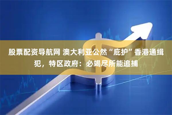 股票配资导航网 澳大利亚公然“庇护”香港通缉犯，特区政府：必竭尽所能追捕