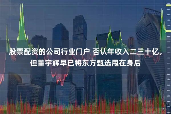 股票配资的公司行业门户 否认年收入二三十亿，但董宇辉早已将东方甄选甩在身后