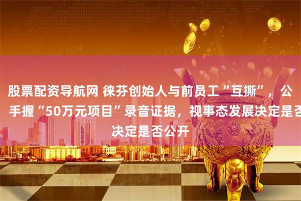 股票配资导航网 徕芬创始人与前员工“互撕”，公司称：手握“50万元项目”录音证据，视事态发展决定是否公开