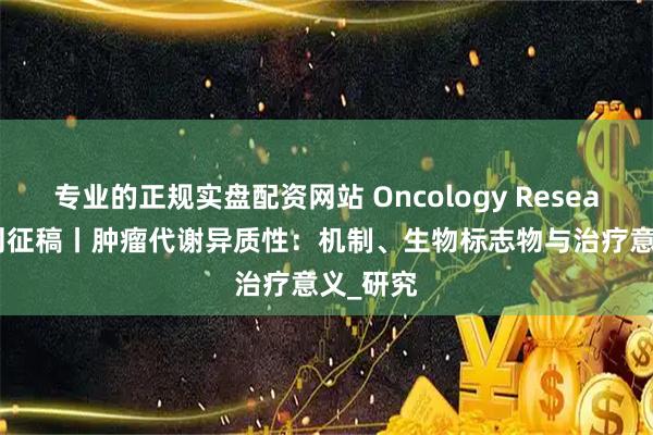 专业的正规实盘配资网站 Oncology Research 特刊征稿丨肿瘤代谢异质性：机制、生物标志物与治疗意义_研究