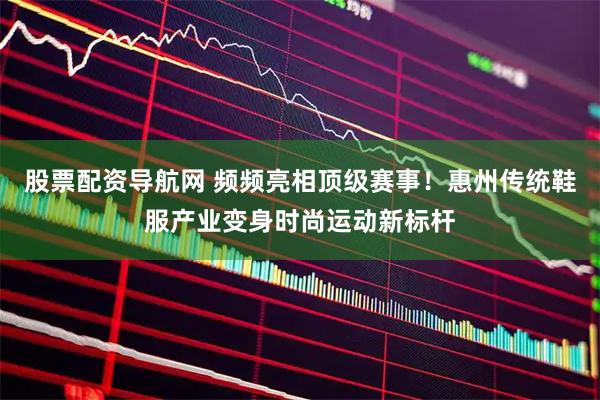 股票配资导航网 频频亮相顶级赛事！惠州传统鞋服产业变身时尚运动新标杆