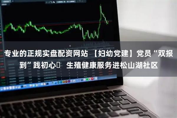 专业的正规实盘配资网站 【妇幼党建】党员“双报到”践初心  生殖健康服务进松山湖社区