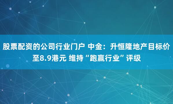 股票配资的公司行业门户 中金：升恒隆地产目标价至8.9港元 维持“跑赢行业”评级