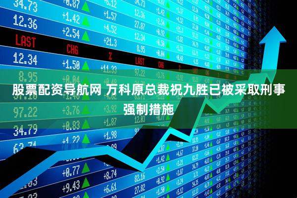股票配资导航网 万科原总裁祝九胜已被采取刑事强制措施