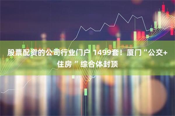 股票配资的公司行业门户 1499套！厦门“公交+住房 ”综合体封顶