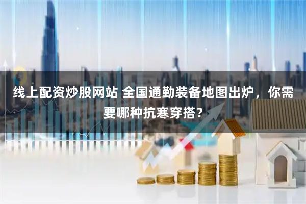 线上配资炒股网站 全国通勤装备地图出炉，你需要哪种抗寒穿搭？