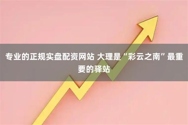 专业的正规实盘配资网站 大理是“彩云之南”最重要的驿站