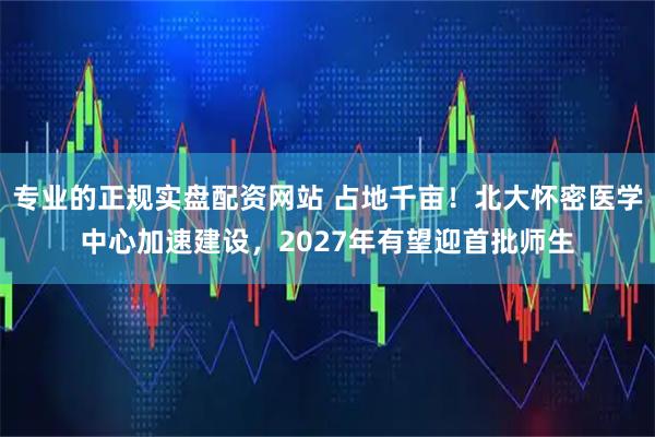 专业的正规实盘配资网站 占地千亩！北大怀密医学中心加速建设，2027年有望迎首批师生