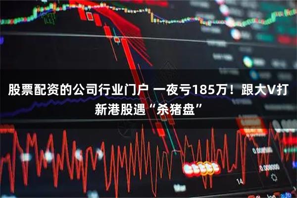 股票配资的公司行业门户 一夜亏185万！跟大V打新港股遇“杀猪盘”