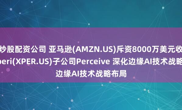 炒股配资公司 亚马逊(AMZN.US)斥资8000万美元收购Xperi(XPER.US)子公司Perceive 深化边缘AI技术战略布局