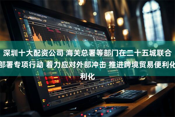 深圳十大配资公司 海关总署等部门在二十五城联合部署专项行动 着力应对外部冲击 推进跨境贸易便利化