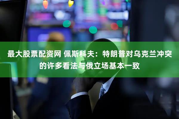 最大股票配资网 佩斯科夫：特朗普对乌克兰冲突的许多看法与俄立场基本一致