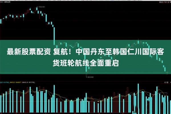 最新股票配资 复航！中国丹东至韩国仁川国际客货班轮航线全面重启