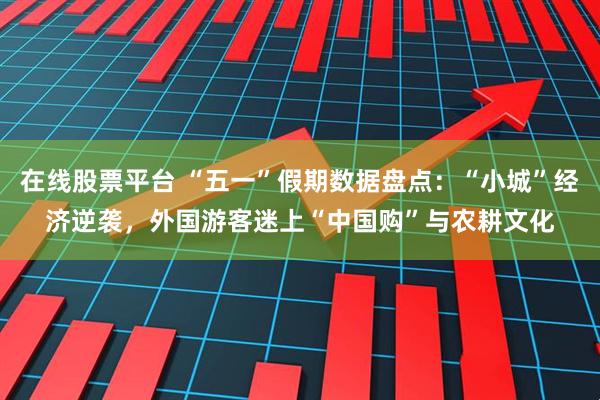 在线股票平台 “五一”假期数据盘点：“小城”经济逆袭，外国游客迷上“中国购”与农耕文化