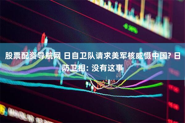 股票配资导航网 日自卫队请求美军核威慑中国? 日防卫相: 没有这事