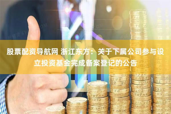 股票配资导航网 浙江东方：关于下属公司参与设立投资基金完成备案登记的公告