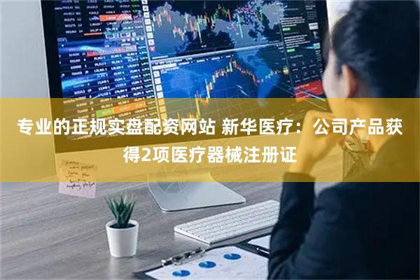 专业的正规实盘配资网站 新华医疗：公司产品获得2项医疗器械注册证
