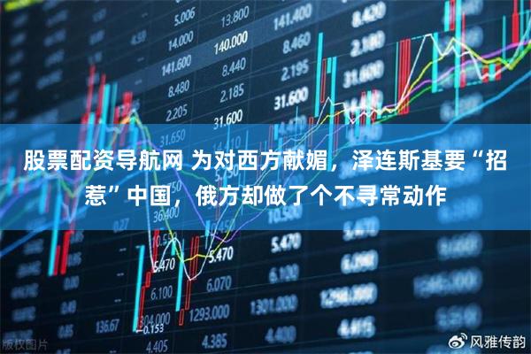 股票配资导航网 为对西方献媚，泽连斯基要“招惹”中国，俄方却做了个不寻常动作