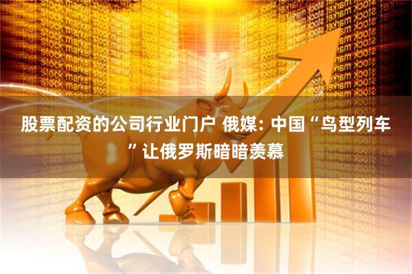 股票配资的公司行业门户 俄媒: 中国“鸟型列车”让俄罗斯暗暗羡慕