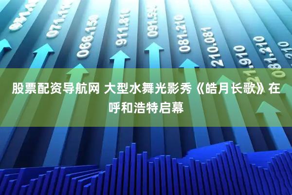 股票配资导航网 大型水舞光影秀《皓月长歌》在呼和浩特启幕