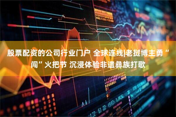 股票配资的公司行业门户 全球连线|老挝博主勇“闯”火把节 沉浸体验非遗彝族打歌