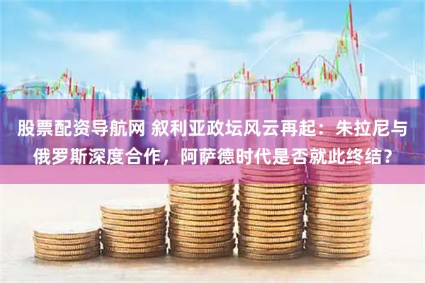 股票配资导航网 叙利亚政坛风云再起：朱拉尼与俄罗斯深度合作，阿萨德时代是否就此终结？