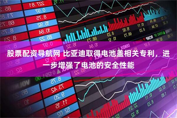 股票配资导航网 比亚迪取得电池盖相关专利，进一步增强了电池的安全性能
