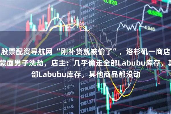 股票配资导航网 “刚补货就被偷了”，洛杉矶一商店Labubu被4名蒙面男子洗劫，店主：几乎偷走全部Labubu库存，其他商品都没动