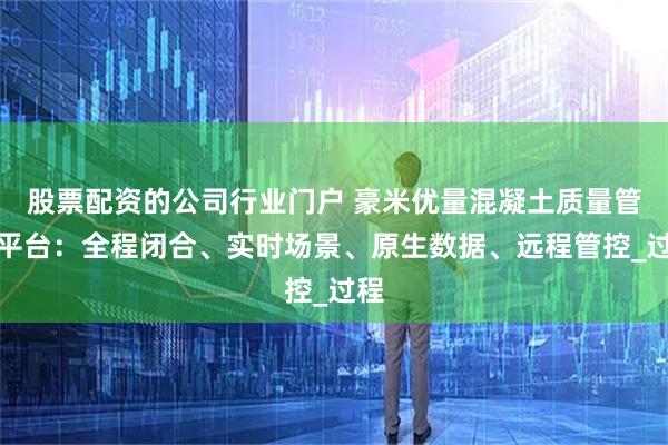 股票配资的公司行业门户 豪米优量混凝土质量管控平台：全程闭合、实时场景、原生数据、远程管控_过程