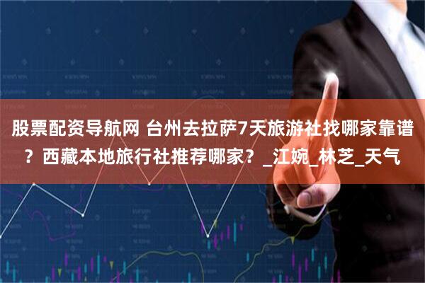 股票配资导航网 台州去拉萨7天旅游社找哪家靠谱？西藏本地旅行社推荐哪家？_江婉_林芝_天气