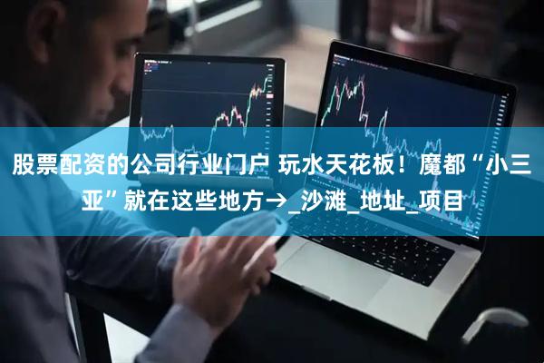 股票配资的公司行业门户 玩水天花板！魔都“小三亚”就在这些地方→_沙滩_地址_项目