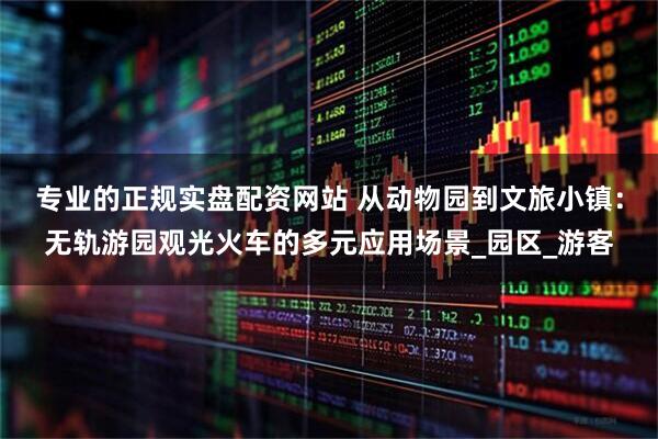 专业的正规实盘配资网站 从动物园到文旅小镇：无轨游园观光火车的多元应用场景_园区_游客